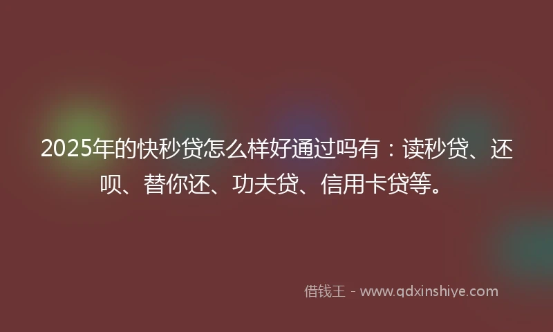 2025年的快秒贷怎么样好通过吗有：读秒贷、还呗、替你还、功夫贷、信用卡贷等。