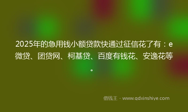 2025年的急用钱小额贷款快通过征信花了有：e微贷、团贷网、柯基贷、百度有钱花、安逸花等。