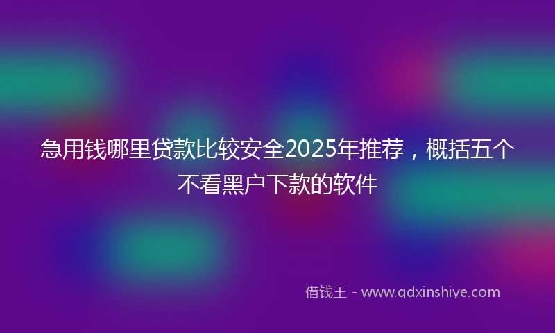 急用钱哪里贷款比较安全2025年推荐，概括五个不看黑户下款的软件