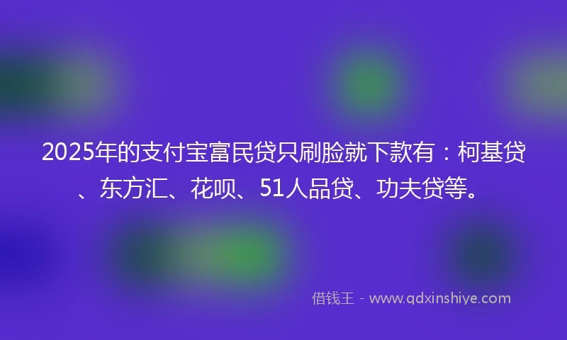 2025年的支付宝富民贷只刷脸就下款有：柯基贷、东方汇、花呗、51人品贷、功夫贷等。