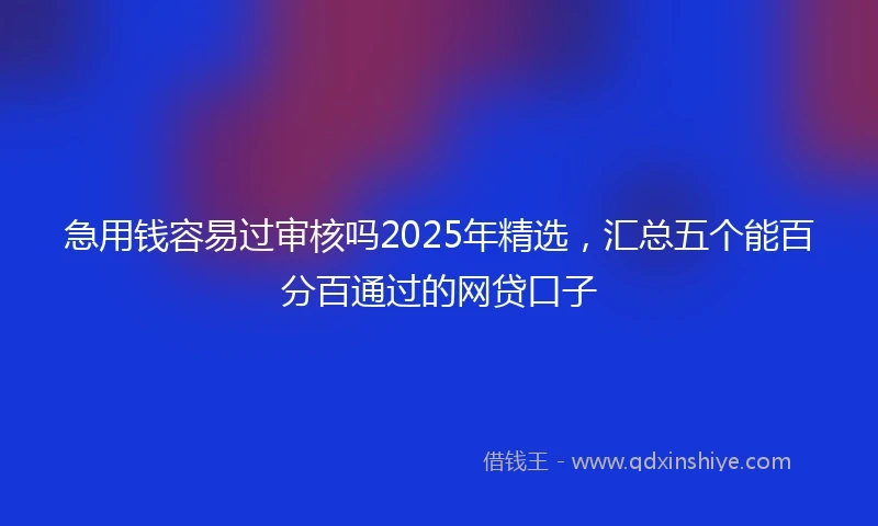 急用钱容易过审核吗2025年精选，汇总五个能百分百通过的网贷口子