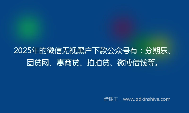 2025年的微信无视黑户下款公众号有：分期乐、团贷网、惠商贷、拍拍贷、微博借钱等。