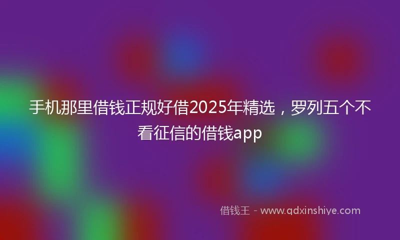 手机那里借钱正规好借2025年精选，罗列五个不看征信的借钱app