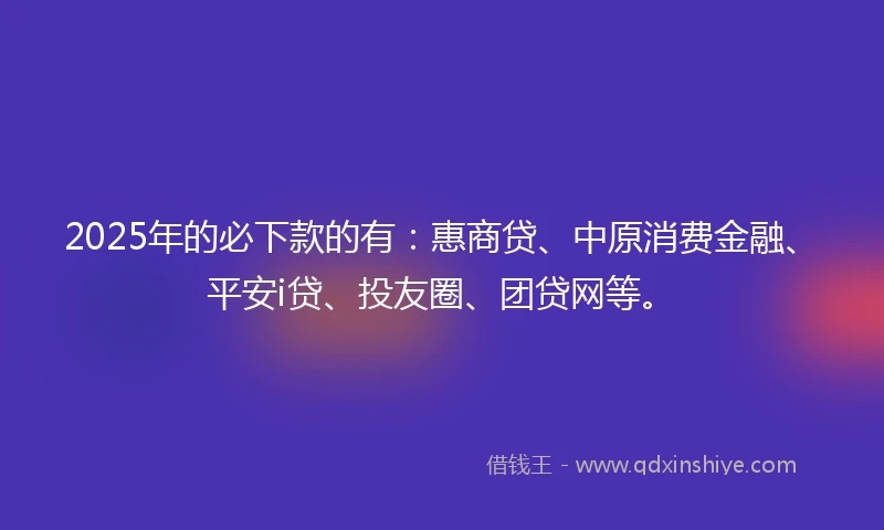 2025年的必下款的有：惠商贷、中原消费金融、平安i贷、投友圈、团贷网等。