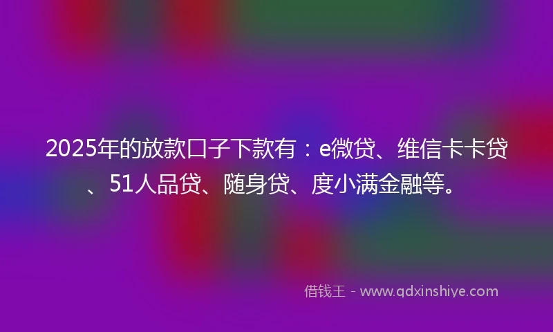 2025年的放款口子下款有：e微贷、维信卡卡贷、51人品贷、随身贷、度小满金融等。