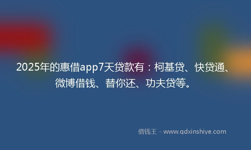 2025年的惠借app7天贷款有：柯基贷、快贷通、微博借钱、替你还、功夫贷等。