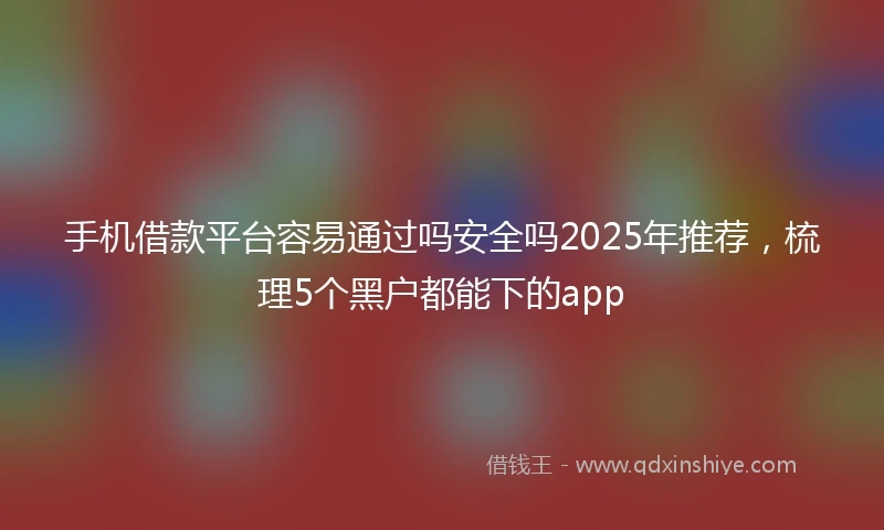 手机借款平台容易通过吗安全吗2025年推荐，梳理5个黑户都能下的app