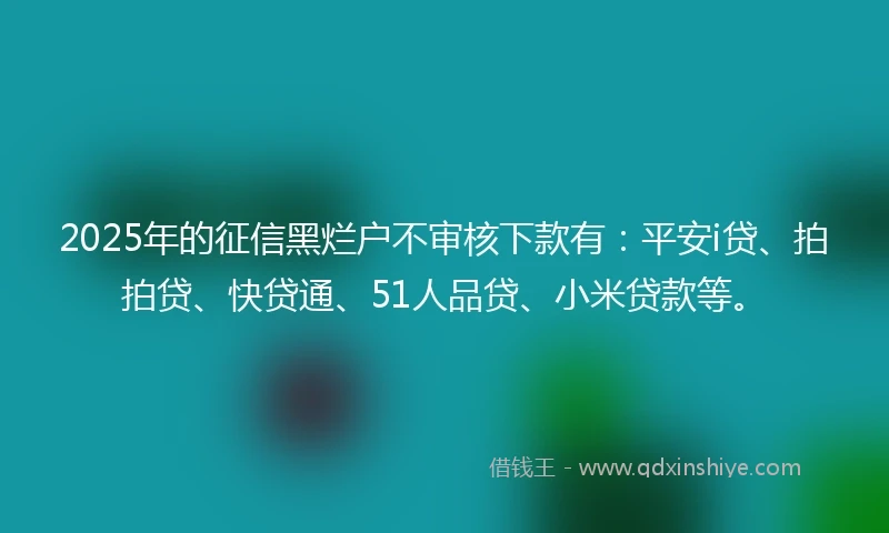 2025年的征信黑烂户不审核下款有：平安i贷、拍拍贷、快贷通、51人品贷、小米贷款等。