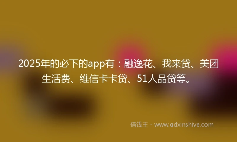 2025年的必下的app有：融逸花、我来贷、美团生活费、维信卡卡贷、51人品贷等。