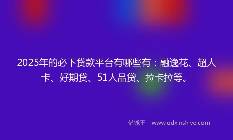2025年的必下贷款平台有哪些有：融逸花、超人卡、好期贷、51人品贷、拉卡拉等。