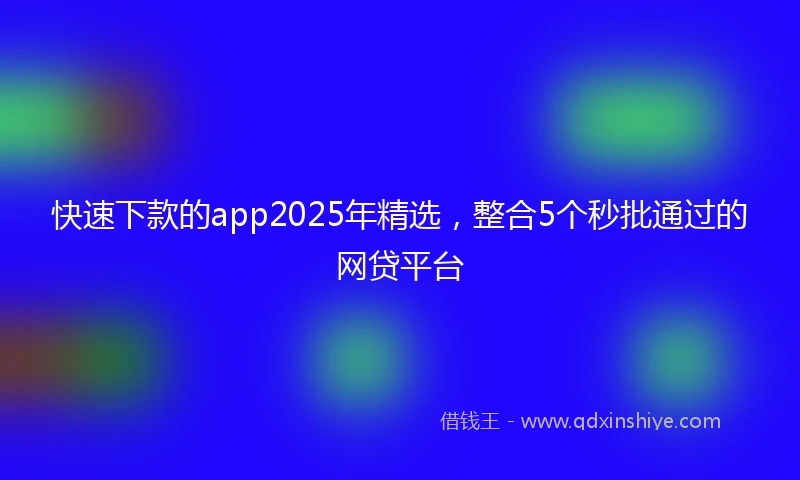 快速下款的app2025年精选，整合5个秒批通过的网贷平台