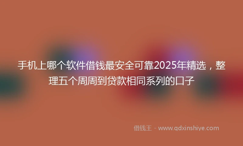 手机上哪个软件借钱最安全可靠2025年精选，整理五个周周到贷款相同系列的口子