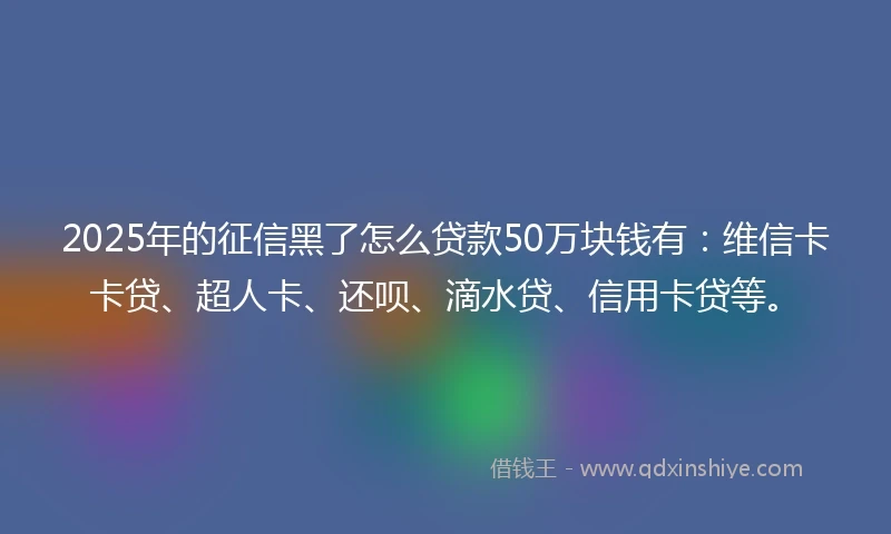 2025年的征信黑了怎么贷款50万块钱有：维信卡卡贷、超人卡、还呗、滴水贷、信用卡贷等。