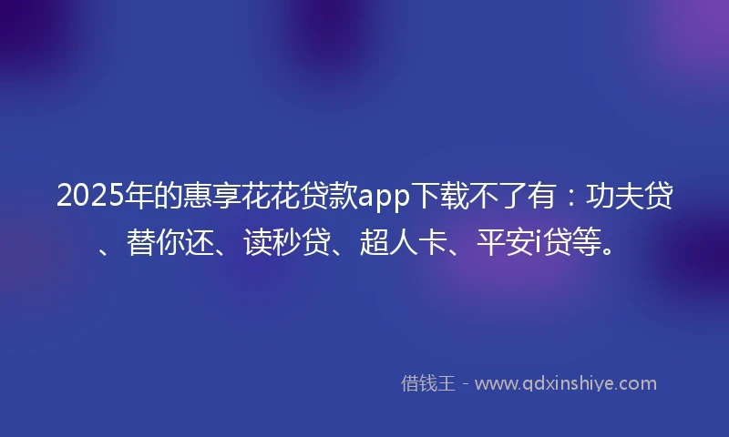 2025年的惠享花花贷款app下载不了有：功夫贷、替你还、读秒贷、超人卡、平安i贷等。