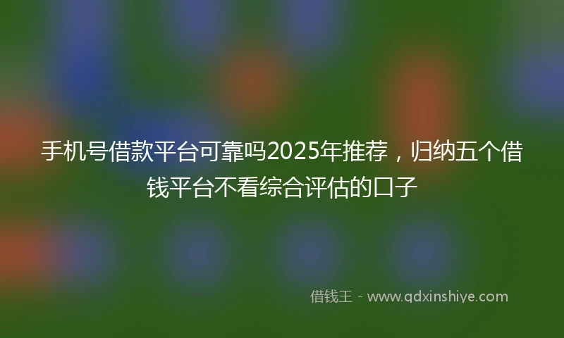 手机号借款平台可靠吗2025年推荐，归纳五个借钱平台不看综合评估的口子
