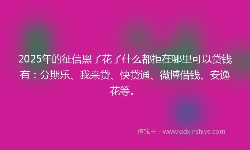 2025年的征信黑了花了什么都拒在哪里可以贷钱有：分期乐、我来贷、快贷通、微博借钱、安逸花等。