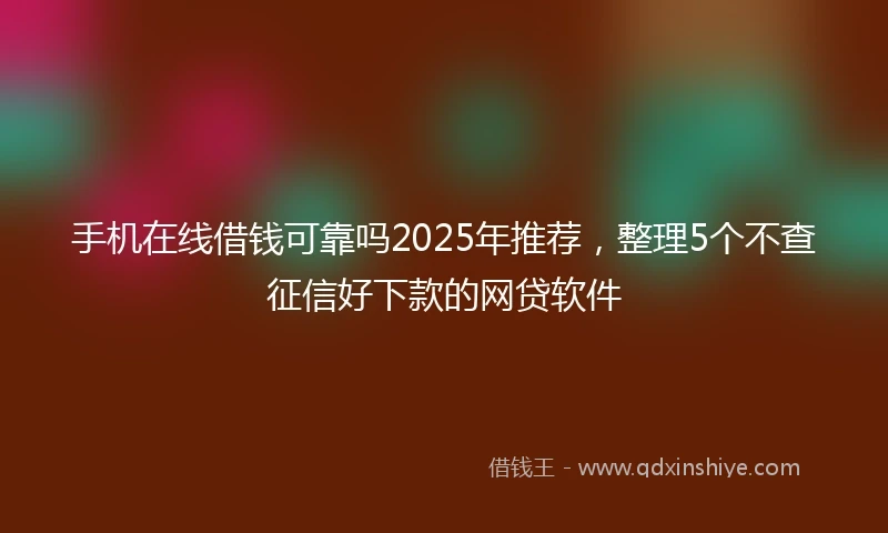手机在线借钱可靠吗2025年推荐，整理5个不查征信好下款的网贷软件