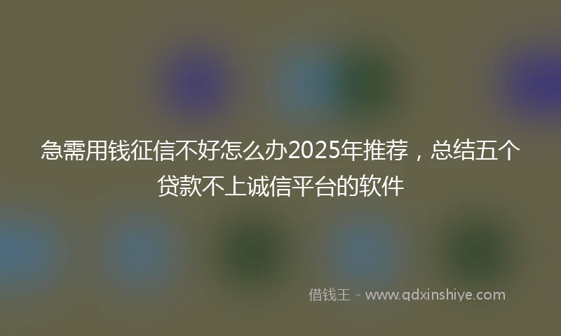 急需用钱征信不好怎么办2025年推荐，总结五个贷款不上诚信平台的软件