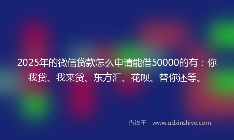 2025年的微信贷款怎么申请能借50000的有：你我贷、我来贷、东方汇、花呗、替你还等。