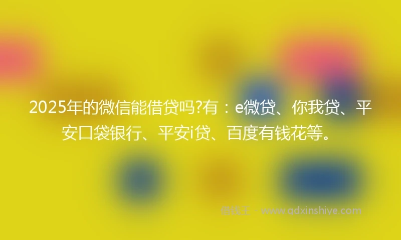 2025年的微信能借贷吗?有：e微贷、你我贷、平安口袋银行、平安i贷、百度有钱花等。