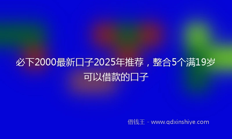 必下2000最新口子2025年推荐，整合5个满19岁可以借款的口子