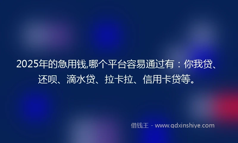 2025年的急用钱,哪个平台容易通过有：你我贷、还呗、滴水贷、拉卡拉、信用卡贷等。