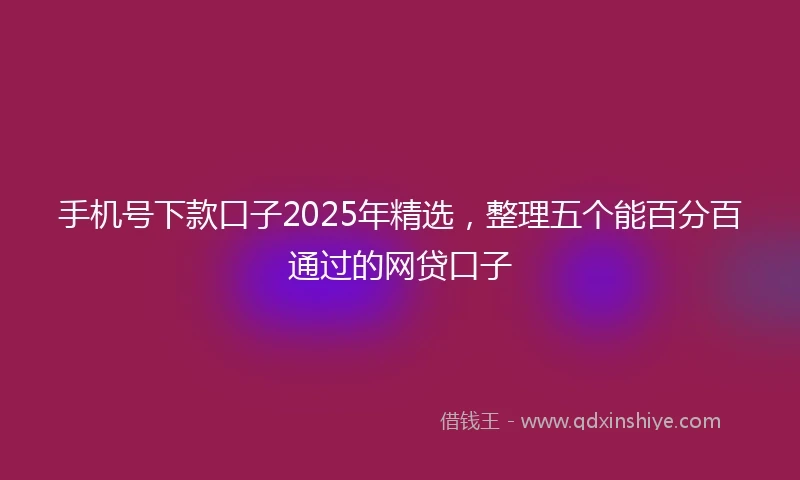 手机号下款口子2025年精选，整理五个能百分百通过的网贷口子
