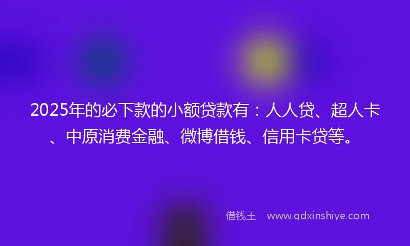 2025年的必下款的小额贷款有：人人贷、超人卡、中原消费金融、微博借钱、信用卡贷等。
