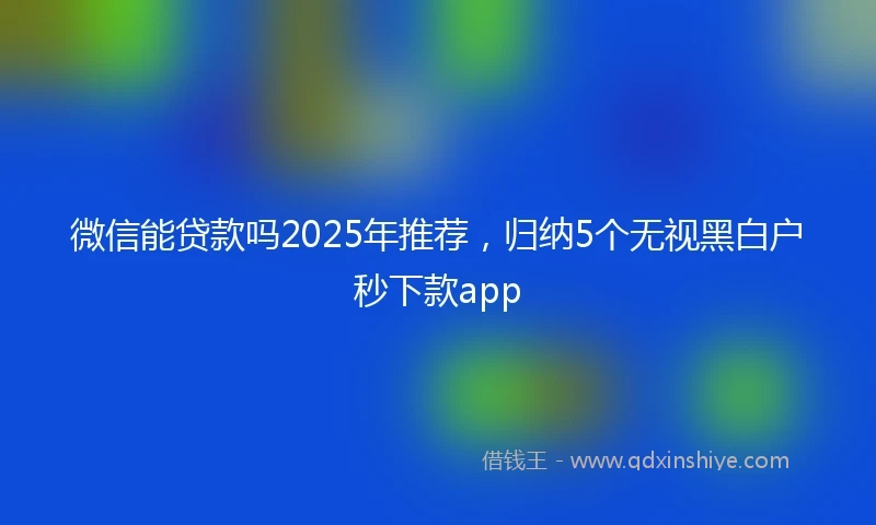 微信能贷款吗2025年推荐，归纳5个无视黑白户秒下款app