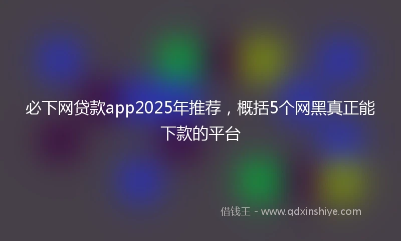 必下网贷款app2025年推荐，概括5个网黑真正能下款的平台