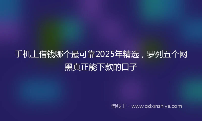 手机上借钱哪个最可靠2025年精选，罗列五个网黑真正能下款的口子