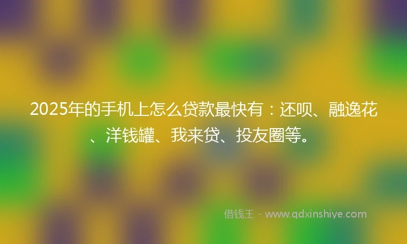 2025年的手机上怎么贷款最快有：还呗、融逸花、洋钱罐、我来贷、投友圈等。