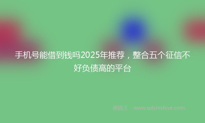 手机号能借到钱吗2025年推荐，整合五个征信不好负债高的平台