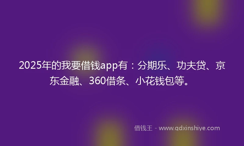 2025年的我要借钱app有：分期乐、功夫贷、京东金融、360借条、小花钱包等。