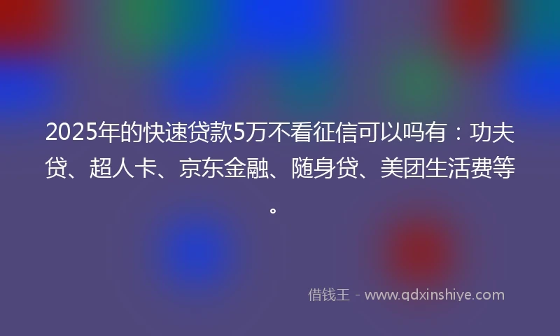 2025年的快速贷款5万不看征信可以吗有：功夫贷、超人卡、京东金融、随身贷、美团生活费等。