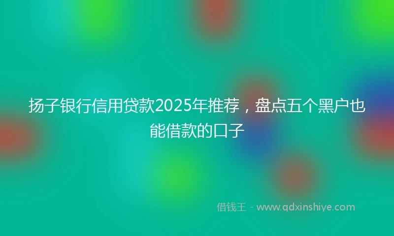 扬子银行信用贷款2025年推荐，盘点五个黑户也能借款的口子