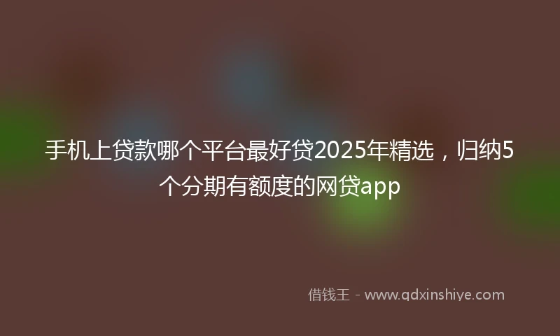 手机上贷款哪个平台最好贷2025年精选，归纳5个分期有额度的网贷app