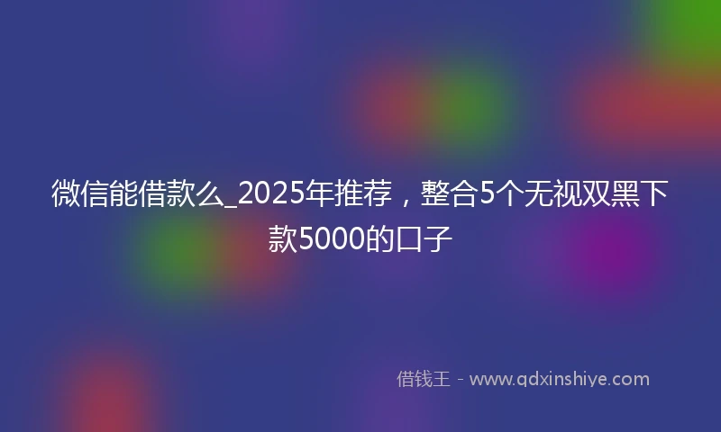 微信能借款么_2025年推荐，整合5个无视双黑下款5000的口子