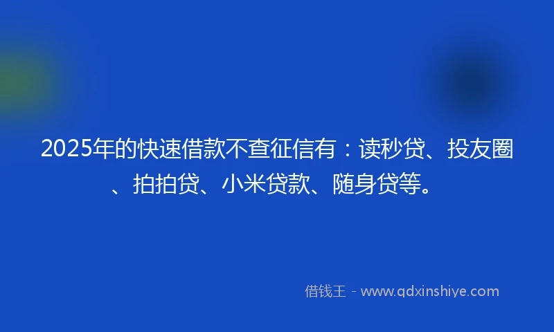 2025年的快速借款不查征信有：读秒贷、投友圈、拍拍贷、小米贷款、随身贷等。
