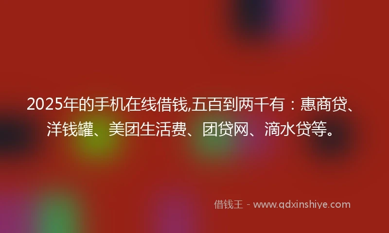 2025年的手机在线借钱,五百到两千有：惠商贷、洋钱罐、美团生活费、团贷网、滴水贷等。