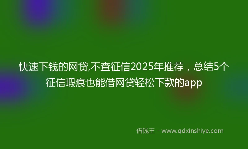 快速下钱的网贷,不查征信2025年推荐，总结5个征信瑕疵也能借网贷轻松下款的app