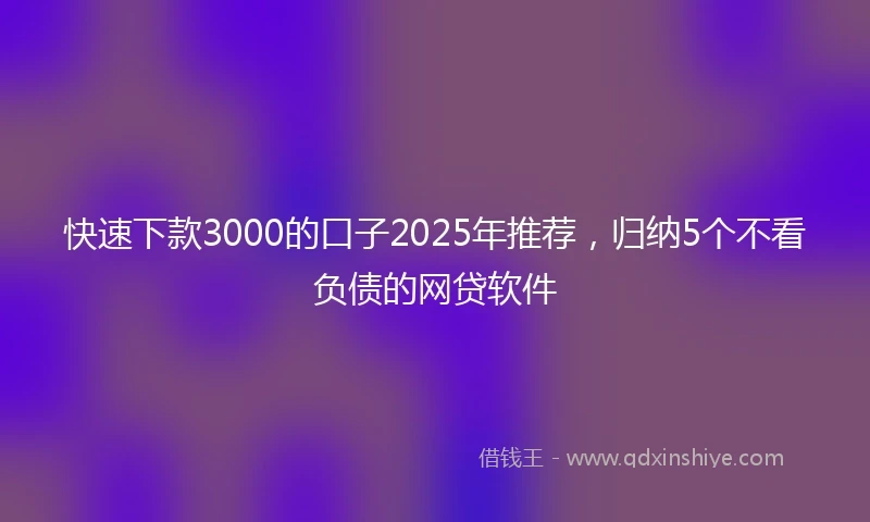 快速下款3000的口子2025年推荐，归纳5个不看负债的网贷软件