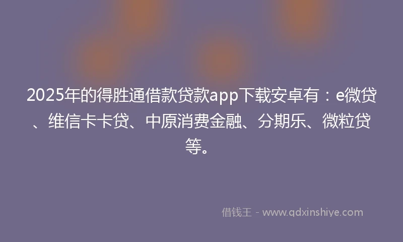 2025年的得胜通借款贷款app下载安卓有：e微贷、维信卡卡贷、中原消费金融、分期乐、微粒贷等。