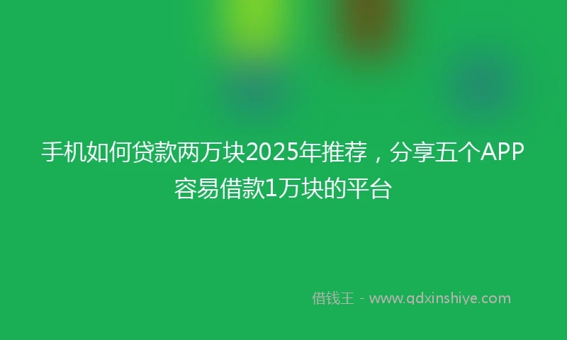 手机如何贷款两万块2025年推荐，分享五个APP容易借款1万块的平台