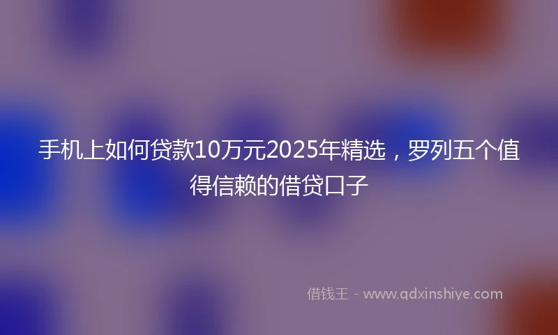 手机上如何贷款10万元2025年精选，罗列五个值得信赖的借贷口子