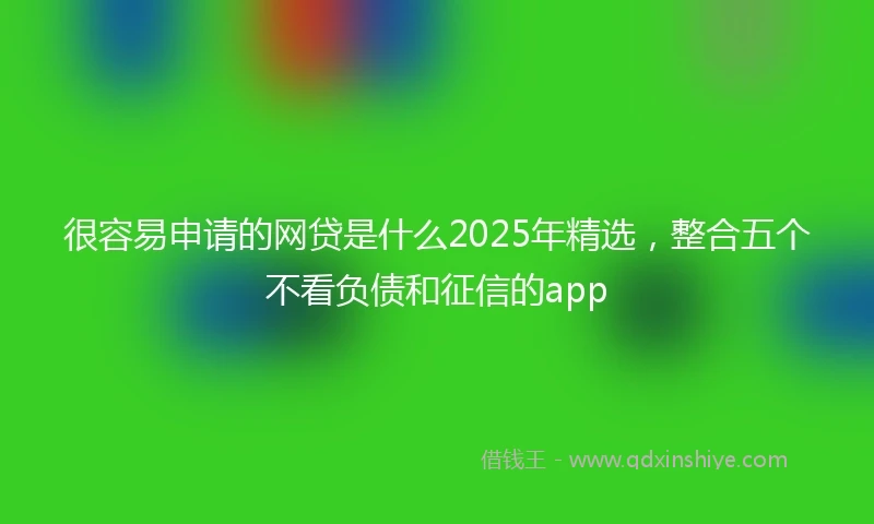 很容易申请的网贷是什么2025年精选，整合五个不看负债和征信的app
