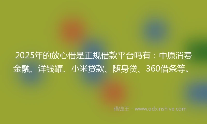 2025年的放心借是正规借款平台吗有：中原消费金融、洋钱罐、小米贷款、随身贷、360借条等。