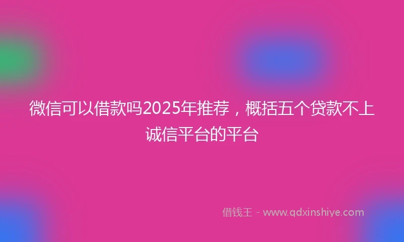 微信可以借款吗2025年推荐，概括五个贷款不上诚信平台的平台