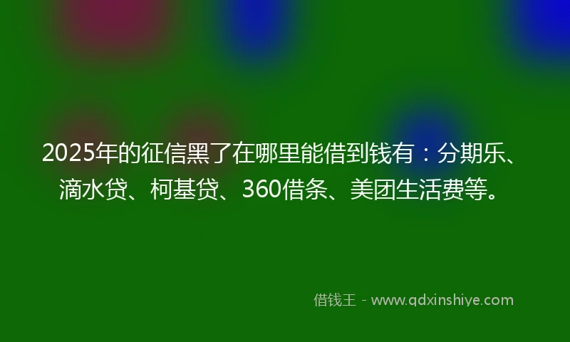 2025年的征信黑了在哪里能借到钱有：分期乐、滴水贷、柯基贷、360借条、美团生活费等。