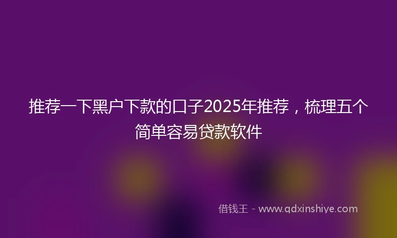 推荐一下黑户下款的口子2025年推荐，梳理五个简单容易贷款软件